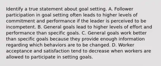 Identify a true statement about goal setting. A. Follower participation in goal setting often leads to higher levels of commitment and performance if the leader is perceived to be incompetent. B. General goals lead to higher levels of effort and performance than specific goals. C. General goals work better than specific goals because they provide enough information regarding which behaviors are to be changed. D. Worker acceptance and satisfaction tend to decrease when workers are allowed to participate in setting goals.