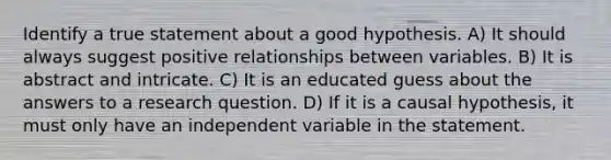 Identify a true statement about a good hypothesis. A) It should always suggest positive relationships between variables. B) It is abstract and intricate. C) It is an educated guess about the answers to a research question. D) If it is a causal hypothesis, it must only have an independent variable in the statement.