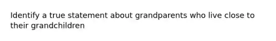 Identify a true statement about grandparents who live close to their grandchildren