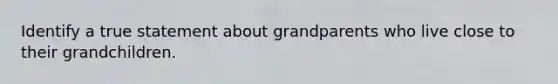 Identify a true statement about grandparents who live close to their grandchildren.