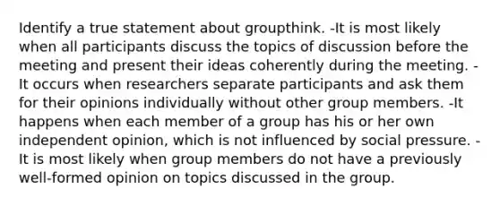 Identify a true statement about groupthink. -It is most likely when all participants discuss the topics of discussion before the meeting and present their ideas coherently during the meeting. -It occurs when researchers separate participants and ask them for their opinions individually without other group members. -It happens when each member of a group has his or her own independent opinion, which is not influenced by social pressure. -It is most likely when group members do not have a previously well-formed opinion on topics discussed in the group.