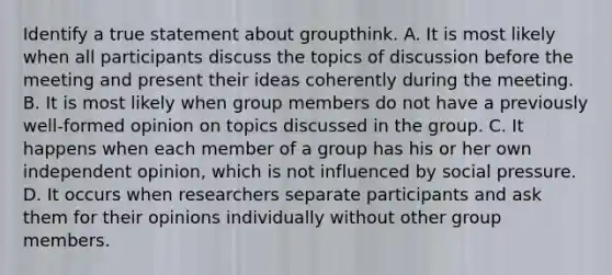 Identify a true statement about groupthink. A. It is most likely when all participants discuss the topics of discussion before the meeting and present their ideas coherently during the meeting. B. It is most likely when group members do not have a previously well-formed opinion on topics discussed in the group. C. It happens when each member of a group has his or her own independent opinion, which is not influenced by social pressure. D. It occurs when researchers separate participants and ask them for their opinions individually without other group members.