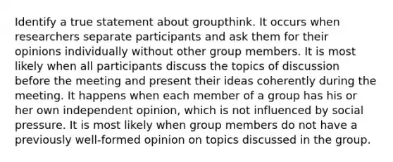 Identify a true statement about groupthink. It occurs when researchers separate participants and ask them for their opinions individually without other group members. It is most likely when all participants discuss the topics of discussion before the meeting and present their ideas coherently during the meeting. It happens when each member of a group has his or her own independent opinion, which is not influenced by social pressure. It is most likely when group members do not have a previously well-formed opinion on topics discussed in the group.