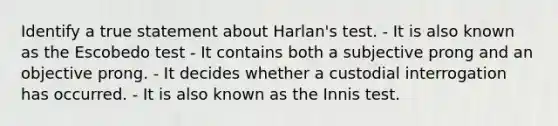 Identify a true statement about Harlan's test. - It is also known as the Escobedo test - It contains both a subjective prong and an objective prong. - It decides whether a custodial interrogation has occurred. - It is also known as the Innis test.