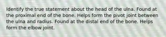 Identify the true statement about the head of the ulna. Found at the proximal end of the bone. Helps form the pivot joint between the ulna and radius. Found at the distal end of the bone. Helps form the elbow joint.