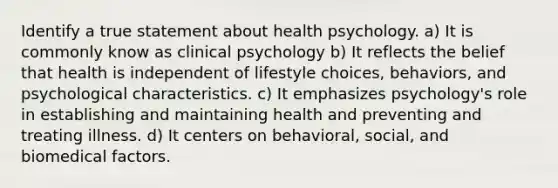 Identify a true statement about health psychology. a) It is commonly know as clinical psychology b) It reflects the belief that health is independent of lifestyle choices, behaviors, and psychological characteristics. c) It emphasizes psychology's role in establishing and maintaining health and preventing and treating illness. d) It centers on behavioral, social, and biomedical factors.