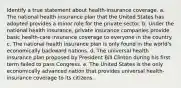 Identify a true statement about health-insurance coverage. a. ​The national health insurance plan that the United States has adopted provides a minor role for the private sector. b. ​Under the national health insurance, private insurance companies provide basic health-care insurance coverage to everyone in the country. c. ​The national health insurance plan is only found in the world's economically backward nations. d. ​The universal health insurance plan proposed by President Bill Clinton during his first term failed to pass Congress. e. ​The United States is the only economically advanced nation that provides universal health-insurance coverage to its citizens.