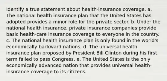 Identify a true statement about health-insurance coverage. a. ​The national health insurance plan that the United States has adopted provides a minor role for the private sector. b. ​Under the national health insurance, private insurance companies provide basic health-care insurance coverage to everyone in the country. c. ​The national health insurance plan is only found in the world's economically backward nations. d. ​The universal health insurance plan proposed by President Bill Clinton during his first term failed to pass Congress. e. ​The United States is the only economically advanced nation that provides universal health-insurance coverage to its citizens.