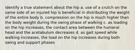 identify a true statement about the hip a. use of a crutch on the same side of an injured hip is beneficial in distributing the weight of the entire body b. compression on the hip is much higher than the body weight during the swing phase of walking c. as loading on the hip increases, the contact area between the humeral head and the acetabulum decreases d. as gait speed while walking increases, the load on the hip increases during both swing and support phases