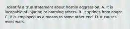 . Identify a true statement about hostile aggression. A. It is incapable of injuring or harming others. B. It springs from anger. C. It is employed as a means to some other end. D. It causes most wars.