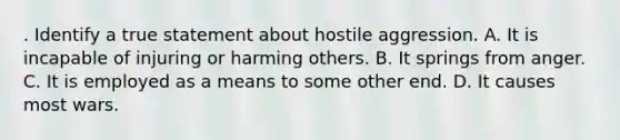 . Identify a true statement about hostile aggression. A. It is incapable of injuring or harming others. B. It springs from anger. C. It is employed as a means to some other end. D. It causes most wars.