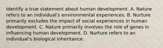 Identify a true statement about human development. A. Nature refers to an individual's environmental experiences. B. Nurture primarily excludes the impact of social experiences in human development. C. Nature primarily involves the role of genes in influencing human development. D. Nurture refers to an individual's biological inheritance.