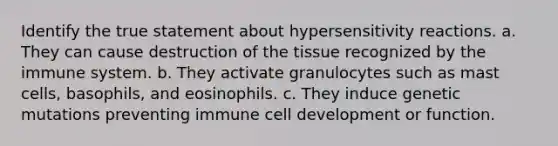 Identify the true statement about hypersensitivity reactions. a. They can cause destruction of the tissue recognized by the immune system. b. They activate granulocytes such as mast cells, basophils, and eosinophils. c. They induce genetic mutations preventing immune cell development or function.