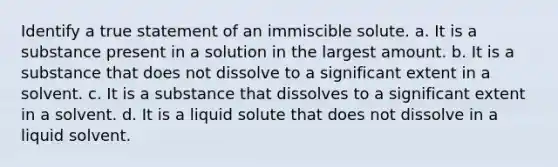 Identify a true statement of an immiscible solute. a. It is a substance present in a solution in the largest amount. b. It is a substance that does not dissolve to a significant extent in a solvent. c. It is a substance that dissolves to a significant extent in a solvent. d. It is a liquid solute that does not dissolve in a liquid solvent.