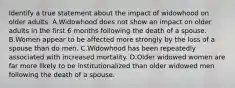 Identify a true statement about the impact of widowhood on older adults. A.Widowhood does not show an impact on older adults in the first 6 months following the death of a spouse. B.Women appear to be affected more strongly by the loss of a spouse than do men. C.Widowhood has been repeatedly associated with increased mortality. D.Older widowed women are far more likely to be institutionalized than older widowed men following the death of a spouse.