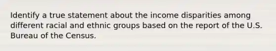 Identify a true statement about the income disparities among different racial and ethnic groups based on the report of the U.S. Bureau of the Census.