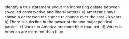 Identify a true statement about the increasing debate between so-called conservative and liberal voters? a) Americans have shown a decreased resistance to change over the past 20 years. b) There is a decline in the power of the two major political parties. c) Voters in America are more blue than red. d) Voters in America are more red than blue.