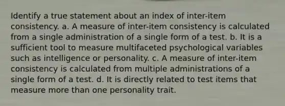 Identify a true statement about an index of inter-item consistency. a. A measure of inter-item consistency is calculated from a single administration of a single form of a test. b. It is a sufficient tool to measure multifaceted psychological variables such as intelligence or personality. c. A measure of inter-item consistency is calculated from multiple administrations of a single form of a test. d. It is directly related to test items that measure <a href='https://www.questionai.com/knowledge/keWHlEPx42-more-than' class='anchor-knowledge'>more than</a> one personality trait.