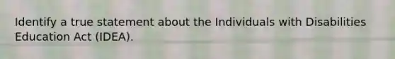 Identify a true statement about the Individuals with Disabilities Education Act (IDEA).