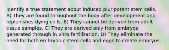 Identify a true statement about induced pluripotent <a href='https://www.questionai.com/knowledge/kbpI7ow6uC-stem-cells' class='anchor-knowledge'>stem cells</a>. A) They are found throughout the body after development and replenishes dying cells. B) They cannot be derived from adult tissue samples. C) They are derived only from embryos generated through in vitro fertilization. D) They eliminate the need for both embryonic stem cells and eggs to create embryos.