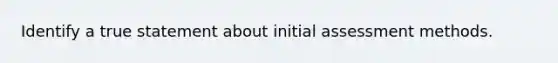 Identify a true statement about initial assessment methods.