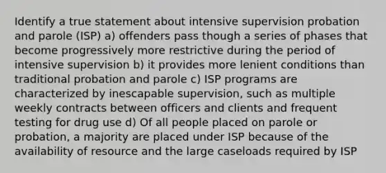 Identify a true statement about intensive supervision probation and parole (ISP) a) offenders pass though a series of phases that become progressively more restrictive during the period of intensive supervision b) it provides more lenient conditions than traditional probation and parole c) ISP programs are characterized by inescapable supervision, such as multiple weekly contracts between officers and clients and frequent testing for drug use d) Of all people placed on parole or probation, a majority are placed under ISP because of the availability of resource and the large caseloads required by ISP