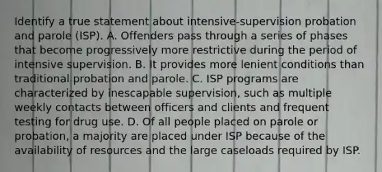 Identify a true statement about intensive-supervision probation and parole (ISP). A. Offenders pass through a series of phases that become progressively more restrictive during the period of intensive supervision. B. It provides more lenient conditions than traditional probation and parole. C. ISP programs are characterized by inescapable supervision, such as multiple weekly contacts between officers and clients and frequent testing for drug use. D. Of all people placed on parole or probation, a majority are placed under ISP because of the availability of resources and the large caseloads required by ISP.