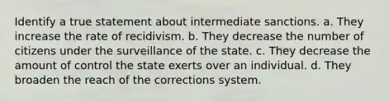 Identify a true statement about intermediate sanctions. a. They increase the rate of recidivism. b. They decrease the number of citizens under the surveillance of the state. c. They decrease the amount of control the state exerts over an individual. d. They broaden the reach of the corrections system.