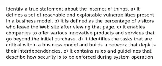 Identify a true statement about the Internet of things. a) It defines a set of reachable and exploitable vulnerabilities present in a business model. b) It is defined as the percentage of visitors who leave the Web site after viewing that page. c) It enables companies to offer various innovative products and services that go beyond the initial purchase. d) It identifies the tasks that are critical within a business model and builds a network that depicts their interdependencies. e) It contains rules and guidelines that describe how security is to be enforced during system operation.