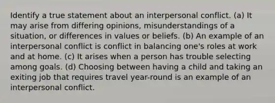 Identify a true statement about an interpersonal conflict. (a) It may arise from differing opinions, misunderstandings of a situation, or differences in values or beliefs. (b) An example of an interpersonal conflict is conflict in balancing one's roles at work and at home. (c) It arises when a person has trouble selecting among goals. (d) Choosing between having a child and taking an exiting job that requires travel year-round is an example of an interpersonal conflict.