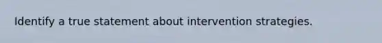 Identify a true statement about intervention strategies.