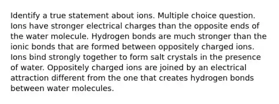 Identify a true statement about ions. Multiple choice question. Ions have stronger electrical charges than the opposite ends of the water molecule. Hydrogen bonds are much stronger than the ionic bonds that are formed between oppositely charged ions. Ions bind strongly together to form salt crystals in the presence of water. Oppositely charged ions are joined by an electrical attraction different from the one that creates hydrogen bonds between water molecules.