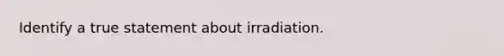 Identify a true statement about irradiation.