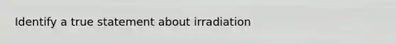 Identify a true statement about irradiation