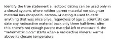 Identify the true statement a. isotopic dating can be used only in a closed system, where neither parent material nor daughter material has escaped b. carbon-14 dating is used to date anything that was once alive, regardless of age c. scientists can date any radioactive material back only three half-lives; after this, there's not enough parent material left to measure d. the "radiometric clock" starts when a radioactive mineral warms above its closure temperature