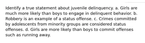 Identify a true statement about juvenile delinquency. a. Girls are much more likely than boys to engage in delinquent behavior. b. Robbery is an example of a status offense. c. Crimes committed by adolescents from minority groups are considered status offenses. d. Girls are more likely than boys to commit offenses such as running away.