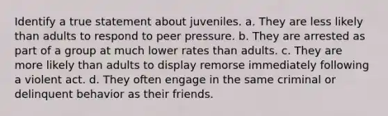 Identify a true statement about juveniles. a. They are less likely than adults to respond to peer pressure. b. They are arrested as part of a group at much lower rates than adults. c. They are more likely than adults to display remorse immediately following a violent act. d. They often engage in the same criminal or delinquent behavior as their friends.