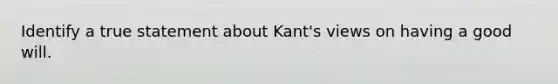 Identify a true statement about Kant's views on having a good will.