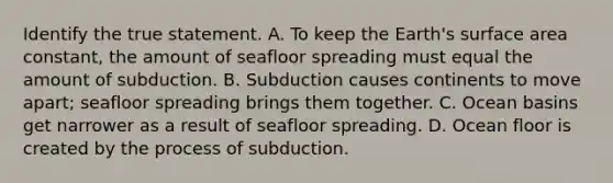 Identify the true statement. A. To keep the Earth's surface area constant, the amount of seafloor spreading must equal the amount of subduction. B. Subduction causes continents to move apart; seafloor spreading brings them together. C. Ocean basins get narrower as a result of seafloor spreading. D. Ocean floor is created by the process of subduction.