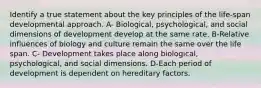 Identify a true statement about the key principles of the life-span developmental approach. A- Biological, psychological, and social dimensions of development develop at the same rate. B-Relative influences of biology and culture remain the same over the life span. C- Development takes place along biological, psychological, and social dimensions. D-Each period of development is dependent on hereditary factors.