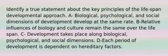 Identify a true statement about the key principles of the life-span developmental approach. A- Biological, psychological, and social dimensions of development develop at the same rate. B-Relative influences of biology and culture remain the same over the life span. C- Development takes place along biological, psychological, and social dimensions. D-Each period of development is dependent on hereditary factors.