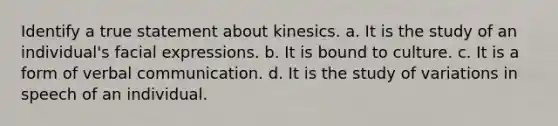 Identify a true statement about kinesics. a. It is the study of an individual's facial expressions. b. It is bound to culture. c. It is a form of verbal communication. d. It is the study of variations in speech of an individual.