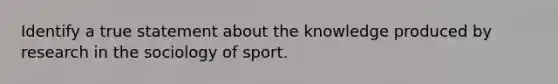 Identify a true statement about the knowledge produced by research in the sociology of sport.