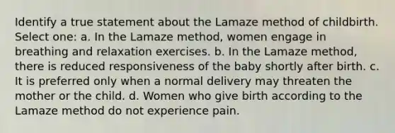 Identify a true statement about the Lamaze method of childbirth. Select one: a. In the Lamaze method, women engage in breathing and relaxation exercises. b. In the Lamaze method, there is reduced responsiveness of the baby shortly after birth. c. It is preferred only when a normal delivery may threaten the mother or the child. d. Women who give birth according to the Lamaze method do not experience pain.