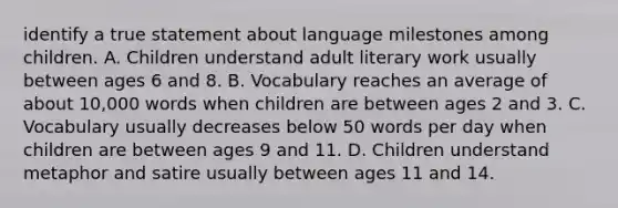 identify a true statement about language milestones among children. A. Children understand adult literary work usually between ages 6 and 8. B. Vocabulary reaches an average of about 10,000 words when children are between ages 2 and 3. C. Vocabulary usually decreases below 50 words per day when children are between ages 9 and 11. D. Children understand metaphor and satire usually between ages 11 and 14.