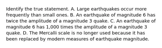 Identify the true statement. A. Large earthquakes occur more frequently than small ones. B. An earthquake of magnitude 6 has twice the amplitude of a magnitude 3 quake. C. An earthquake of magnitude 6 has 1,000 times the amplitude of a magnitude 3 quake. D. The Mercalli scale is no longer used because it has been replaced by modern measures of earthquake magnitude.