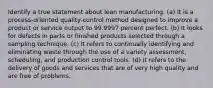 Identify a true statement about lean manufacturing. (a) It is a process-oriented quality-control method designed to improve a product or service output to 99.9997 percent perfect. (b) It looks for defects in parts or finished products selected through a sampling technique. (c) It refers to continually identifying and eliminating waste through the use of a variety assessment, scheduling, and production control tools. (d) It refers to the delivery of goods and services that are of very high quality and are free of problems.