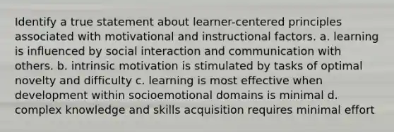 Identify a true statement about learner-centered principles associated with motivational and instructional factors. a. learning is influenced by social interaction and communication with others. b. intrinsic motivation is stimulated by tasks of optimal novelty and difficulty c. learning is most effective when development within socioemotional domains is minimal d. complex knowledge and skills acquisition requires minimal effort