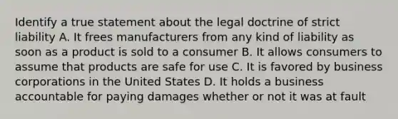 Identify a true statement about the legal doctrine of strict liability A. It frees manufacturers from any kind of liability as soon as a product is sold to a consumer B. It allows consumers to assume that products are safe for use C. It is favored by business corporations in the United States D. It holds a business accountable for paying damages whether or not it was at fault