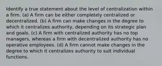 Identify a true statement about the level of centralization within a firm. (a) A firm can be either completely centralized or decentralized. (b) A firm can make changes in the degree to which it centralizes authority, depending on its strategic plan and goals. (c) A firm with centralized authority has no top managers, whereas a firm with decentralized authority has no operative employees. (d) A firm cannot make changes in the degree to which it centralizes authority to suit individual functions.